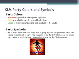 KLM Party Colors and Symbols Party Colors : Maroon  to symbolize courage and vigilance; Gold  to symbolize excellence and leadership; Green  to symbolize dynamism and idealism of the youth. Party Symbols: KLM shall adopt left-hand solid fist as party symbol to symbolize action and strong commitment to serve the studentry with the UP Oblation as its central background to symbolize party’s commitment to serve the Filipino masses.  