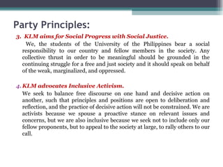 3.  KLM aims for Social Progress with Social Justice.   We, the students of the University of the Philippines bear a social responsibility to our country and fellow members in the society. Any collective thrust in order to be meaningful should be grounded in the continuing struggle for a free and just society and it should speak on behalf of the weak, marginalized, and oppressed. KLM advocates Inclusive Activism. We seek to balance free discourse on one hand and decisive action on another, such that principles and positions are open to deliberation and reflection, and the practice of decisive action will not be constrained. We are activists because we spouse a proactive stance on relevant issues and concerns, but we are also inclusive because we seek not to include only our fellow proponents, but to appeal to the society at large, to rally others to our call. Party Principles: 