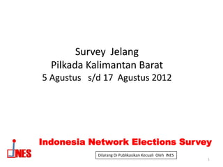 Survey Jelang
  Pilkada Kalimantan Barat
5 Agustus s/d 17 Agustus 2012




Indonesia Network Elections Survey
            Dilarang Di Publikasikan Kecuali Oleh INES
                                                         1
 