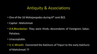 Antiquity & Associations
• One of the 16 Mahajanpadas during 6th cent BCE.
• Capital : Mahishmati
• D.R.Bhandarkar: They were Hindu descendants of Foreigners Sakas-
Pahalava.
• Unacceptable.
• V. V. Mirashi: Connected the Kalchuris of Tripuri to the early Kalchuris
of Mahishmati ??
 