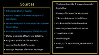 Sources
• Bilhari inscription of Yuvaraj
• Banaras inscription & Rewa inscription of
Laxmikarna.
• Sarnath inscription & Mukundpur inscription of
Gangeyadeva
• Khaira & Jabalpur inscription of Yashahkarna
• Chatsu inscription of Guhil king Baladitya.
• Khajuraho inscription of Chandellas
• Udaypur Prashasti of Parmaras.
• Vadnagar Prashasti of Gujrat Chaulukyas.
• Viddhashalbhanjika & Kavyamimansa by
Rajshekhar.
• Prabandchintamani by Merutunga.
• Vikramankdevacharita by Bilhana.
• Kirtikaumudi by Someshwar deva.
• Dwashrayakavya by Hemachandra
• Tareekh-e-Baihaki
• Parijatmanjari
• Coins, Art & Architecture,Excavated site
remains.
 