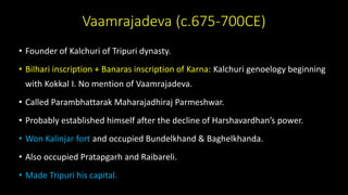 Vaamrajadeva (c.675-700CE)
• Founder of Kalchuri of Tripuri dynasty.
• BiIhari inscription + Banaras inscription of Karna: Kalchuri genoelogy beginning
with Kokkal I. No mention of Vaamrajadeva.
• Called Parambhattarak Maharajadhiraj Parmeshwar.
• Probably established himself after the decline of Harshavardhan’s power.
• Won Kalinjar fort and occupied Bundelkhand & Baghelkhanda.
• Also occupied Pratapgarh and Raibareli.
• Made Tripuri his capital.
 