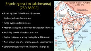 Shankargana I to Lakshmanraj I
(750-850CE)
• Shankargana I: Called Parambhattaraka
Maharajadhiraja Parmeshwar.
• Ruled over an extensive area.
• After Shankargana, a period of darkness for 100 years.
• Probably faced Rashtrakuta pressure.
• No inscription of any king during these 100 years.
• Next known king after Shankargana I = Lakshmanraj I.
• Lakshamanraj I accepted Rashtrakuta soverignity.
 
