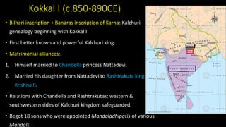 Kokkal I (c.850-890CE)
• BiIhari inscription + Banaras inscription of Karna: Kalchuri
genealogy beginning with Kokkal I
• First better known and powerful Kalchuri king.
• Matrimonial alliances:
1. Himself married to Chandella princess Nattadevi.
2. Married his daughter from Nattadevi to Rashtrakuta king
Krishna II.
• Relations with Chandella and Rashtrakutas: western &
southwestern sides of Kalchuri kingdom safeguarded.
• Begot 18 sons who were appointed Mandaladhipatis of various
Mandals.
 
