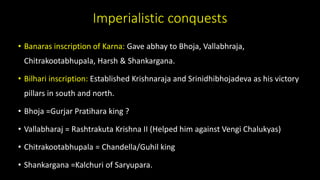 Imperialistic conquests
• Banaras inscription of Karna: Gave abhay to Bhoja, Vallabhraja,
Chitrakootabhupala, Harsh & Shankargana.
• Bilhari inscription: Established Krishnaraja and Srinidhibhojadeva as his victory
pillars in south and north.
• Bhoja =Gurjar Pratihara king ?
• Vallabharaj = Rashtrakuta Krishna II (Helped him against Vengi Chalukyas)
• Chitrakootabhupala = Chandella/Guhil king
• Shankargana =Kalchuri of Saryupara.
 