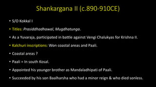 Shankargana II (c.890-910CE)
• S/O Kokkal I
• Titles: Prasiddhadhawal, Mugdhatunga.
• As a Yuvaraja, participated in battle against Vengi Chalukyas for Krishna II.
• Kalchuri inscriptions: Won coastal areas and Paali.
• Coastal areas ?
• Paali = In south Kosal.
• Appointed his younger brother as Mandaladhipati of Paali.
• Succeeded by his son Baalharsha who had a minor reign & who died sonless.
 