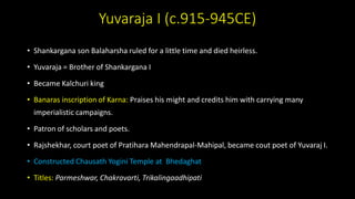 Yuvaraja I (c.915-945CE)
• Shankargana son Balaharsha ruled for a little time and died heirless.
• Yuvaraja = Brother of Shankargana I
• Became Kalchuri king
• Banaras inscription of Karna: Praises his might and credits him with carrying many
imperialistic campaigns.
• Patron of scholars and poets.
• Rajshekhar, court poet of Pratihara Mahendrapal-Mahipal, became cout poet of Yuvaraj I.
• Constructed Chausath Yogini Temple at Bhedaghat
• Titles: Parmeshwar, Chakravarti, Trikalingaadhipati
 