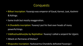 Conquests
• Bilhari inscription: Yuvaraja was emperor of Gaud, Karnat, Laat, Kashmir
& Kalinga.
• Some truth but mostly exaggeration.
• A Chandella inscription: Yuvaraj I put his foot over heads of many
powerful kings.
• Viddhashaalbhanjika by Rajshekhar: Yuvaraj I called a serpent for Ujjaini.
• Attack on Parmaras of Malwa?
• Khajuraho inscription: Yashovarma Chandella defeated Yuvaraja I
 