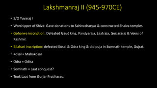 Lakshmanraj II (945-970CE)
• S/O Yuvaraj I
• Worshipper of Shiva: Gave donations to Sahivacharyas & constructed Shaiva temples
• Goharwa inscription: Defeated Gaud king, Pandyaraja, Laatraja, Gurjararaj & Veers of
Kashmir.
• Bilahari inscription: defeated Kosal & Odra king & did puja in Somnath temple, Gujrat.
• Kosal = Mahakosal
• Odra = Odisa
• Somnath = Laat conquest?
• Took Laat from Gurjar Pratiharas.
 