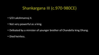Shankargana III (c.970-980CE)
• S/O Lakshmanraj II.
• Not very powerful as a king.
• Defeated by a minister of younger brother of Chandella king Dhang.
• Died heirless.
 