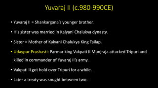 Yuvaraj II (c.980-990CE)
• Yuvaraj II = Shankargana’s younger brother.
• His sister was married in Kalyani Chalukya dynasty.
• Sister = Mother of Kalyani Chalukya King Tailap.
• Udaypur Prashasti: Parmar king Vakpati II Munjraja attacked Tripuri and
killed in commander of Yuvaraj II’s army.
• Vakpati II got hold over Tripuri for a while.
• Later a treaty was sought between two.
 