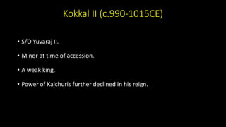 Kokkal II (c.990-1015CE)
• S/O Yuvaraj II.
• Minor at time of accession.
• A weak king.
• Power of Kalchuris further declined in his reign.
 