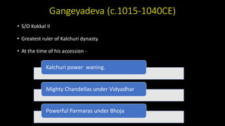 Gangeyadeva (c.1015-1040CE)
• S/O Kokkal II
• Greatest ruler of Kalchuri dynasty.
• At the time of his accession -
Kalchuri power waning.
Mighty Chandellas under Vidyadhar
Powerful Parmaras under Bhoja
 