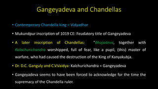 Gangeyadeva and Chandellas
• Contemporary Chandella king = Vidyadhar
• Mukundpur inscription of 1019 CE: Feudatory title of Gangeyadeva
• A later inscription of Chandellas: "Bhojadeva, together with
Kalachurichandra worshipped, full of fear, like a pupil, (this) master of
warfare, who had caused the destruction of the King of Kanyakubja.
• Dr. D.C. Ganguly and C.V.Vaidya: Kalchurichandra = Gangeyadeva
• Gangeyadeva seems to have been forced to acknowledge for the time the
supremacy of the Chandella ruler.
 
