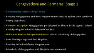 Gangeyadeva and Parmaras: Stage 1
• Contemporary Paramara king = Bhoja
• Probably Gangeyadeva and Bhoja became friends initially against their combined
enemy Vidyadhara.
• Kulenoor inscription: Gangeyadeva participated in Bhoja’s battle against Kalyani
Chalukya king Jaisimha II & defeated Chalukyas.
• Goharwa + Khaira + Jabalpur inscriptions: refer to this victory of Gangeyadeva.
• Later Chalukyas regained their kingdom.
• Probably Jaisimha defeated Gangeyadeva
• Friendship of Gangeyadeva with Bhoja Parmar also ended.
 