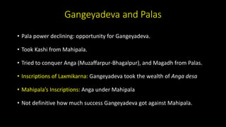 Gangeyadeva and Palas
• Pala power declining: opportunity for Gangeyadeva.
• Took Kashi from Mahipala.
• Tried to conquer Anga (Muzaffarpur-Bhagalpur), and Magadh from Palas.
• Inscriptions of Laxmikarna: Gangeyadeva took the wealth of Anga desa
• Mahipala’s Inscriptions: Anga under Mahipala
• Not definitive how much success Gangeyadeva got against Mahipala.
 