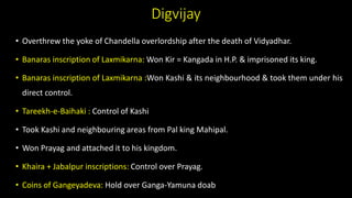 Digvijay
• Overthrew the yoke of Chandella overlordship after the death of Vidyadhar.
• Banaras inscription of Laxmikarna: Won Kir = Kangada in H.P. & imprisoned its king.
• Banaras inscription of Laxmikarna :Won Kashi & its neighbourhood & took them under his
direct control.
• Tareekh-e-Baihaki : Control of Kashi
• Took Kashi and neighbouring areas from Pal king Mahipal.
• Won Prayag and attached it to his kingdom.
• Khaira + Jabalpur inscriptions: Control over Prayag.
• Coins of Gangeyadeva: Hold over Ganga-Yamuna doab
 