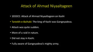 Attack of Ahmad Niyaaltageen
• 1033CE: Attack of Ahmad Niyaaltageen on Kashi
• Tareekh-e-Baihaki: The king of Kashi was Gangeyadeva.
• Attack was quite sudden.
• More of a raid in nature.
• Did not stay in Kashi.
• Fully aware of Gangeyadeva’s mighty army.
 