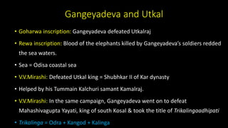 Gangeyadeva and Utkal
• Goharwa inscription: Gangeyadeva defeated Utkalraj
• Rewa inscription: Blood of the elephants killed by Gangeyadeva’s soldiers redded
the sea waters.
• Sea = Odisa coastal sea
• V.V.Mirashi: Defeated Utkal king = Shubhkar II of Kar dynasty
• Helped by his Tummain Kalchuri samant Kamalraj.
• V.V.Mirashi: In the same campaign, Gangeyadeva went on to defeat
Mahashivagupta Yayati, king of south Kosal & took the title of Trikalingaadhipati
• Trikalinga = Odra + Kangod + Kalinga
 