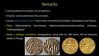Remarks
• Laid foundation for further rise of Kalchuris.
• Shaivite: constructed many Shiva temples.
• Issued Lakshmi type of coins which were imitated by Chandellas, Gahadwalas and Tomars.
• Titles: Maharajadhiraj Parmeshwar, Mahamandaleshwar,Vikramaditya, Jitvishwa,
Trikalingaadhipati
• Khaira + Jabalpur inscription: Gangeyadeva, along with his 100 wives, left for heavenly
abode in Prayag.
 