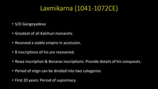 Laxmikarna (1041-1072CE)
• S/O Gangeyadeva
• Greatest of all Kalchuri monarchs
• Received a stable empire in accession.
• 8 inscriptions of his are recovered.
• Rewa inscription & Benaras inscriptions: Provide details of his conquests.
• Period of reign can be divided into two categories
• First 20 years: Period of supremacy
 