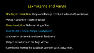 Laxmikarna and Vanga
• Bhedaghat inscription: Vanga and Kalinga trembled in front of Laxmikarna.
• Vanga = Southern + Eastern Bengal
• Rewa inscription: Defeated King of East
• King of East = King of Vanga = Jaatvarman
• Jaatvarman became Laxmikarna’s feudatory.
• Helped Laxmikarna in his Anga victory.
• Laxmikarna married his daughter Veer shri with Jaatvarman.
 