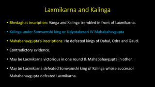 Laxmikarna and Kalinga
• Bhedaghat inscription: Vanga and Kalinga trembled in front of Laxmikarna.
• Kalinga under Somvamshi king or Udyotakesari IV Mahabahavgupta
• Mahabahavgupta’s inscriptions: He defeated kings of Dahal, Odra and Gaud.
• Contradictory evidence.
• May be Laxmikarna victorious in one round & Mahabahavgupta in other.
• May be Laxmikarna defeated Somvamshi king of Kalinga whose successor
Mahabahavgupta defeated Laxmikarna.
 