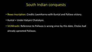 South Indian conquests
• Rewa inscription: Credits Laxmikarna with Kuntal and Pallava victory.
• Kuntal = Under Kalyani Chalukyas.
• V.V.Mirashi: Reference to Pallavas is wrong since by this date, Cholas had
already uprooted Pallavas.
 
