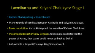 Laxmikarna and Kalyani Chalukyas: Stage I
• Kalyani Chalukya king = Someshwar I
• Many rounds of conflicts between Kalchuris and Kalyani Chalukyas.
• Rewa inscription: Karna kidnapped the wealth of Kalyani Chalukyas.
• Vikramankadevacharita by Bilhana: Aahavmalla so destroyed the
power of Karna, that Laxmi could never go back to Dahal.
• Aahavmalla = Kalyani Chalukya king Someshwar I.
 