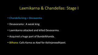 Laxmikarna & Chandellas: Stage I
• Chandella king = Devavarma
• Devavarama : A weak king
• Laxmikarna attacked and killed Devavarma.
• Acquired a huge part of Bundelkhanda.
• Bilhana: Calls Karna as Kaal for Kalinjaraadhipati.
 