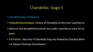Chandellas: Stage II
• Chandella king = Kirtivarma
• Prabodhachandrodaya: Victory of Chandella armies over Laxmikarna.
• Kalchuris lost Bundelkhand which was under Laxmikarna since 10-12
years.
• V.N.Pathak : Not clear if Chandella king was helped by Chaulkya Bhim
I or Kalyani Chalukya Someshwar I
 