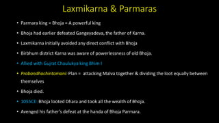 Laxmikarna & Parmaras
• Parmara king = Bhoja = A powerful king
• Bhoja had earlier defeated Gangeyadeva, the father of Karna.
• Laxmikarna initially avoided any direct conflict with Bhoja
• Birbhum district Karna was aware of powerlessness of old Bhoja.
• Allied with Gujrat Chaulukya king Bhim I
• Prabandhachintamani: Plan = attacking Malva together & dividing the loot equally between
themselves
• Bhoja died.
• 1055CE: Bhoja looted Dhara and took all the wealth of Bhoja.
• Avenged his father’s defeat at the handa of Bhoja Parmara.
 