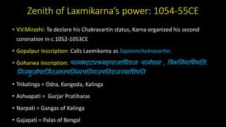 Zenith of Laxmikarna’s power: 1054-55CE
• V.V.Mirashi: To declare his Chakravartin status, Karna organized his second
coronation in c.1052-1053CE
• Gopalpur Inscription: Calls Laxmikarna as Saptamchakravartin.
• Goharwa inscription: परमभट्टारकमहाराजाधिराज परमेश्वर , त्रिकल िंगाधिपति,
तिजभुजोपार्जििअश्वपतििरपतिगजपतिराजियाधिपति
• Trikalinga = Odra, Kangoda, Kalinga
• Ashvapati = Gurjar Pratiharas
• Narpati = Gangas of Kalinga
• Gajapati = Palas of Bengal
 