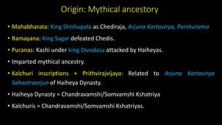 Origin: Mythical ancestory
• Mahabharata: King Shishupala as Chediraja, Arjuna Kartavirya, Parshurama
• Ramayana: King Sagar defeated Chedis.
• Puranas: Kashi under king Divodasa attacked by Haiheyas.
• Imparted mythical ancestry.
• Kalchuri inscriptions + Prithvirajvijaya: Related to Arjuna Kartavirya
Sahastraarjun of Haiheya Dynasty.
• Haiheya Dynasty = Chandravamshi/Somvamshi Kshatriya
• Kalchuris = Chandravamshi/Somvamshi Kshatriyas.
 