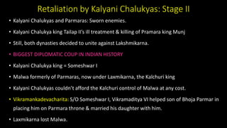 Retaliation by Kalyani Chalukyas: Stage II
• Kalyani Chalukyas and Parmaras: Sworn enemies.
• Kalyani Chalukya king Tailap II’s ill treatment & killing of Pramara king Munj
• Still, both dynasties decided to unite against Lakshmikarna.
• BIGGEST DIPLOMATIC COUP IN INDIAN HISTORY
• Kalyani Chalukya king = Someshwar I
• Malwa formerly of Parmaras, now under Laxmikarna, the Kalchuri king
• Kalyani Chalukyas couldn’t afford the Kalchuri control of Malwa at any cost.
• Vikramankadevacharita: S/O Someshwar I, Vikramaditya VI helped son of Bhoja Parmar in
placing him on Parmara throne & married his daughter with him.
• Laxmikarna lost Malwa.
 