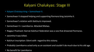 Kalyani Chalukyas: Stage III
• Kalyani Chalukya king = Someshwar II.
• Someshwar II stopped helping and supporting Parmara king Jaisimha II.
• Someshwar’s relation with Kalchuris improved.
• Someshwar II + Laxmikarna: Attacked Malwa.
• Nagpur Prashasti: Karnat-Kalchuri federation was a sea that drowned Parmaras.
• Jaisimha II was killed.
• Kalchuri inscription: Silent with regard to this victory.
• Probably Laxmikarna acted only as an assistant and couldn’t do much due to his old age.
• No benefit for Laxmikarna
 