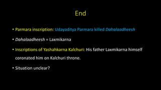 End
• Parmara inscription: Udayaditya Parmara killed Dahalaadheesh
• Dahalaadheesh = Laxmikarna
• Inscriptions of Yashahkarna Kalchuri: His father Laxmikarna himself
coronated him on Kalchuri throne.
• Situation unclear?
 