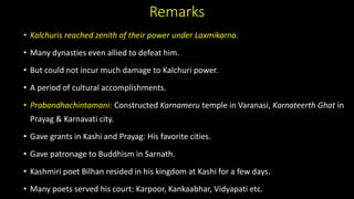 Remarks
• Kalchuris reached zenith of their power under Laxmikarna.
• Many dynasties even allied to defeat him.
• But could not incur much damage to Kalchuri power.
• A period of cultural accomplishments.
• Prabandhachintamani: Constructed Karnameru temple in Varanasi, Karnateerth Ghat in
Prayag & Karnavati city.
• Gave grants in Kashi and Prayag: His favorite cities.
• Gave patronage to Buddhism in Sarnath.
• Kashmiri poet Bilhan resided in his kingdom at Kashi for a few days.
• Many poets served his court: Karpoor, Kankaabhar, Vidyapati etc.
 