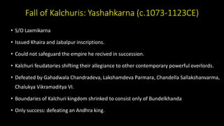 Fall of Kalchuris: Yashahkarna (c.1073-1123CE)
• S/O Laxmikarna
• Issued Khaira and Jabalpur inscriptions.
• Could not safeguard the empire he recived in succession.
• Kalchuri feudatories shifting their allegiance to other contemporary powerful overlords.
• Defeated by Gahadwala Chandradeva, Lakshamdeva Parmara, Chandella Sallakshanvarma,
Chalukya Vikramaditya VI.
• Boundaries of Kalchuri kingdom shrinked to consist only of Bundelkhanda
• Only success: defeating an Andhra king.
 