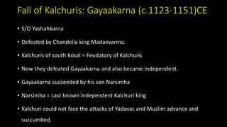 Fall of Kalchuris: Gayaakarna (c.1123-1151)CE
• S/O Yashahkarna
• Defeated by Chandella king Madanvarma.
• Kalchuris of south Kosal = Feudatory of Kalchuris
• Now they defeated Gayaakarna and also became independent.
• Gayaakarna succeeded by his son Narsimha
• Narsimha = Last known independent Kalchuri king
• Kalchuri could not face the attacks of Yadavas and Muslim advance and
succumbed.
 