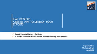 ICAP PRESENTS
A BETTER WAY TO DEVELOP YOUR
EXPORTS
 Greek Exports Market - Outlook
 Is it time to invest in data-driven tools to develop your exports?
Argiris Kaldiris
Marketing Dept
June 2016
 