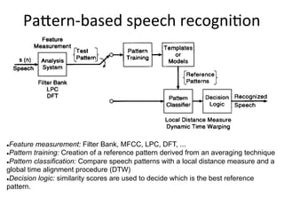 PaHern&based+speech+recogni4on+
" Feature measurement: Filter Bank, MFCC, LPC, DFT, ...
" Pattern training: Creation of a reference pattern derived from an averaging technique
" Pattern classification: Compare speech patterns with a local distance measure and a
global time alignment procedure (DTW)
" Decision logic: similarity scores are used to decide which is the best reference
pattern.
 