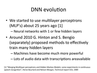 DNN+evolu4on+
•  We+started+to+use+mul4layer+perceptrons+
(MLP’s)+about+25+years+ago+[1]+
– Neural+networks+with+1+or+few+hidden+layers+
•  Around+2010+G.+Hinton+and+S.+Bengio+
(separately)+proposed+methods+to+eﬀec4vely+
train+many+hidden+layers+
– Machines+have+become+much+more+powerful+
– Lots+of+audio+data+with+transcrip4ons+areavailable++
[1]+“Merging+Mul4layer+perceptrons+and+Hidden+Markov+Models:+some+experiments+in+con4nuous+
speech+recogni4on”,+Herve+Bourlard+and+Nelson+Morgan,+Technical+report+ICSI,+1989+
 