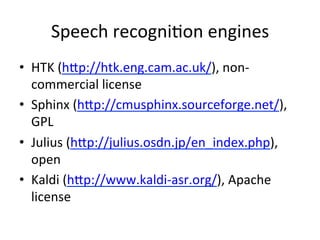 Speech+recogni4on+engines+
•  HTK+(hHp://htk.eng.cam.ac.uk/),+non&
commercial+license+
•  Sphinx+(hHp://cmusphinx.sourceforge.net/),+
GPL+
•  Julius+(hHp://julius.osdn.jp/en_index.php),+
open+
•  Kaldi+(hHp://www.kaldi&asr.org/),+Apache+
license+
 