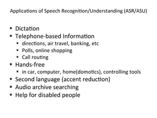 Applica4ons+of+Speech+Recogni4on/Understanding+(ASR/ASU)+
!  Dicta4on+
!  Telephone&based+Informa4on++
!  direc4ons,+air+travel,+banking,+etc+
!  Polls,+online+shopping+
!  Call+rou4ng+
!  Hands&free+
!  in+car,+computer,+home(domo4cs),+controlling+tools+
!  Second+language+(accent+reduc4on)+
!  Audio+archive+searching+
!  Help+for+disabled+people+
 