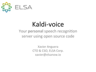 Kaldi&voice+
Your+personal+speech+recogni4on+
server+using+open+source+code+
Xavier+Anguera+
CTO+&+CSO,+ELSA+Corp.+
xavier@elsanow.io+
 