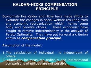 KALDAR-HICKS COMPENSATION
PRINCIPLE
Economists like Kaldor and Hicks have made efforts to
evaluate the changes in social welfare resulting from
any economic reorganization which harms some
body and benefits others. These economist have
sought to remove indeterminancy in the analysis of
Pareto Optimality. They have put forward a criterion
known as compensation principle.
Assumption of the model:
1.The satisfaction of individual is independent of
others.
2. Utility can be measured ordinally and interpersonal
comparisons of utilities are not possible.
 