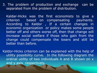 3. The problem of production and exchange can be
separated from the problem of distribution.
Kaldar-Hicks was the first economists to give a
criterion based on compensating payments.
According to Kaldor , If a certain changes in
economic organization or policy makes some people
better off and others worse off, then that change will
increase social welfare if those who gain from the
change could compensate the losers and still be
better than before.
Kaldor-Hicks criterion can be explained with the help of
utility possibility curve. In the following diagram the
ordinal utility of two individuals A and B shown on x
and y axis respectively.
 