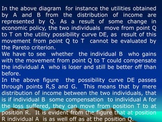 In the above diagram for instance the utilities obtained
by A and B from the distribution of income are
represented by Q. As a result of some change in
economic policy, the two individuals move from point Q
to T on the utility possibility curve DE, as result of this
movement from point Q to T cannot be evaluated by
the Pareto criterion.
We have to see whether the individual B who gains
with the movement from point Q to T could compensate
the individual A who is loser and still be better off than
before.
In the above figure the possibility curve DE passes
through points R,S and G. This means that by mere
distribution of income between the two individuals, that
is if individual B some compensation to individual A for
the loss suffered, they can move from position T to at
position R. It is evident from the figure that at position
R individual A is as well off as at the position Q.
 