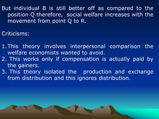 But individual B is still better off as compared to the
position Q therefore, social welfare increases with the
movement from point Q to R.
Criticisms:
1.This theory involves interpersonal comparison the
welfare economists wanted to avoid.
2. This works only if compensation is actually paid by
the gainers.
3. This theory isolated the production and exchange
from distribution and this ignores distribution.
 